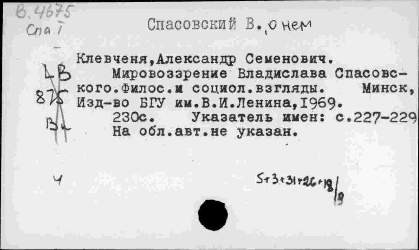 ﻿Спей
Спасовский В.оне^
Клевченя,Александр Семенович.
Мировоззрение Владислава Спасовс-ьДм кого.Филос.и социол.взгляды. Минск, о Я Изд-во БГУ им.В.И.Ленина,1969.
»	230с. Указатель имен: с.227-229
На обл.авт.не указан.